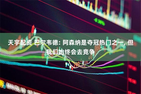 天宇配资 巴尔韦德: 阿森纳是夺冠热门之一, 但我们始终会去竞争