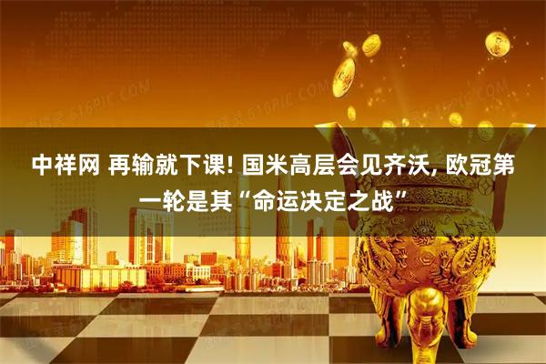 中祥网 再输就下课! 国米高层会见齐沃, 欧冠第一轮是其“命运决定之战”