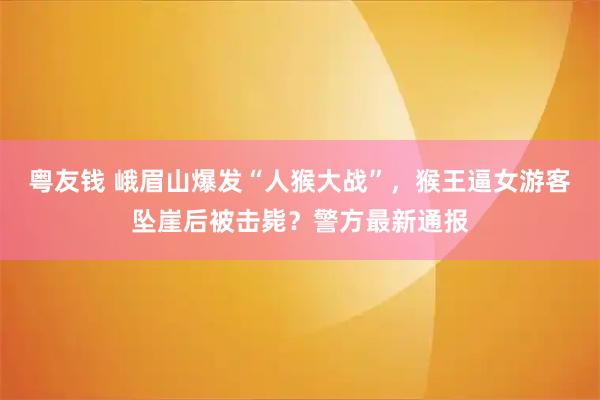 粤友钱 峨眉山爆发“人猴大战”，猴王逼女游客坠崖后被击毙？警方最新通报