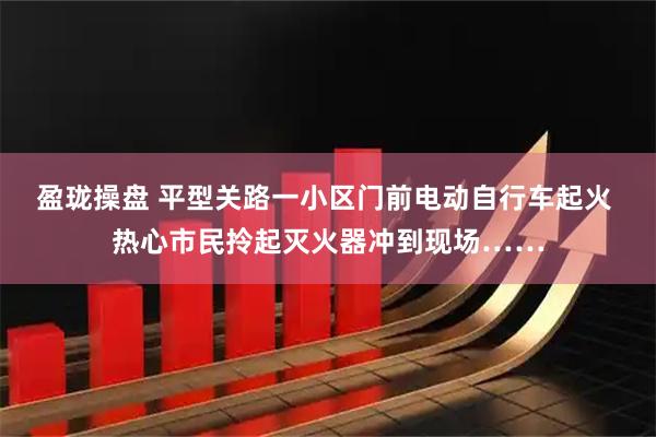 盈珑操盘 平型关路一小区门前电动自行车起火 热心市民拎起灭火器冲到现场……