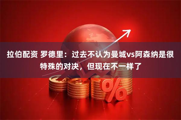 拉伯配资 罗德里：过去不认为曼城vs阿森纳是很特殊的对决，但现在不一样了