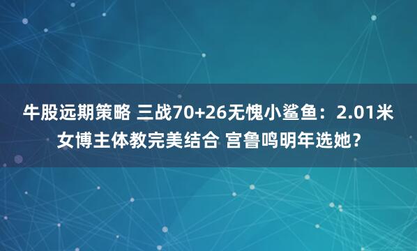 牛股远期策略 三战70+26无愧小鲨鱼：2.01米女博主体教完美结合 宫鲁鸣明年选她？