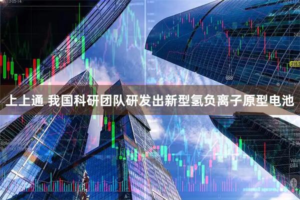 上上通 我国科研团队研发出新型氢负离子原型电池