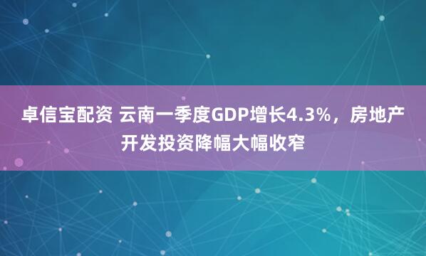 卓信宝配资 云南一季度GDP增长4.3%，房地产开发投资降幅大幅收窄