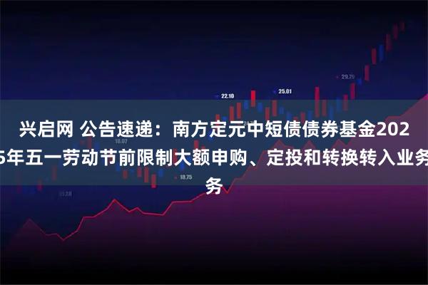 兴启网 公告速递：南方定元中短债债券基金2025年五一劳动节前限制大额申购、定投和转换转入业务