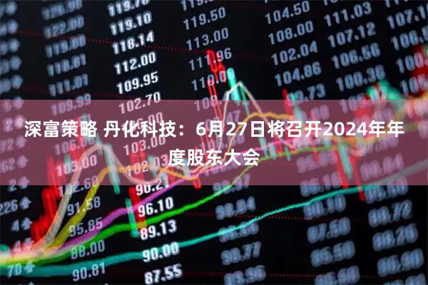 深富策略 丹化科技：6月27日将召开2024年年度股东大会
