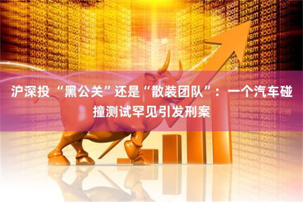 沪深投 “黑公关”还是“散装团队”：一个汽车碰撞测试罕见引发刑案