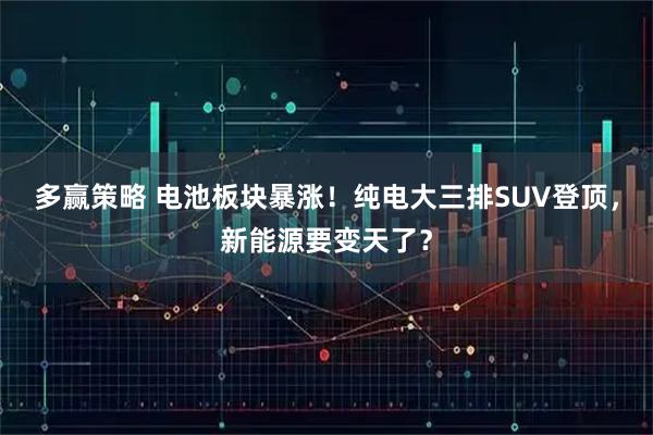 多赢策略 电池板块暴涨！纯电大三排SUV登顶，新能源要变天了？