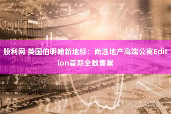股利网 英国伯明翰新地标：尚选地产高端公寓Edition首期全数售罄
