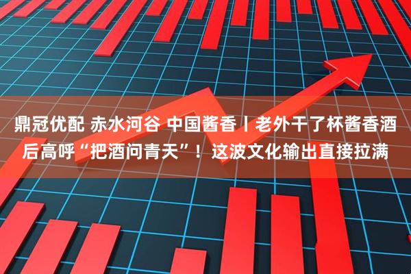 鼎冠优配 赤水河谷 中国酱香丨老外干了杯酱香酒后高呼“把酒问青天”！这波文化输出直接拉满