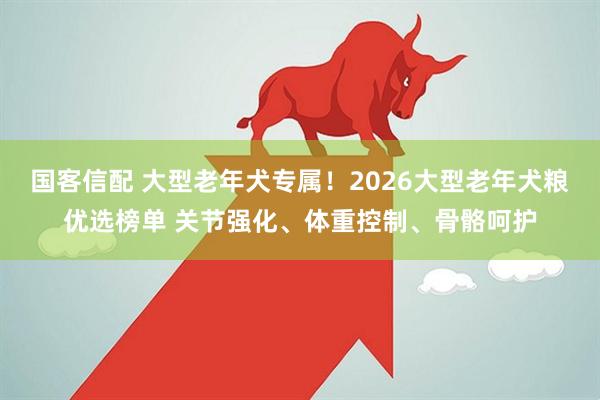 国客信配 大型老年犬专属！2026大型老年犬粮优选榜单 关节强化、体重控制、骨骼呵护