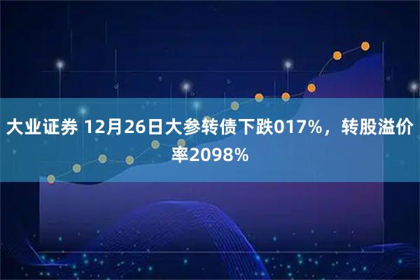大业证券 12月26日大参转债下跌017%，转股溢价率2098%
