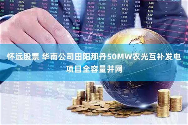 怀远股票 华南公司田阳那丹50MW农光互补发电项目全容量并网