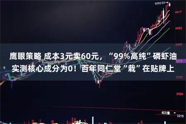 鹰眼策略 成本3元卖60元，“99%高纯”磷虾油实测核心成分为0！百年同仁堂“栽”在贴牌上