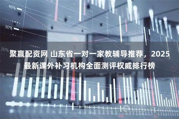 聚赢配资网 山东省一对一家教辅导推荐，2025最新课外补习机构全面测评权威排行榜