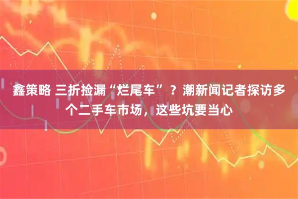 鑫策略 三折捡漏“烂尾车” ？潮新闻记者探访多个二手车市场，这些坑要当心