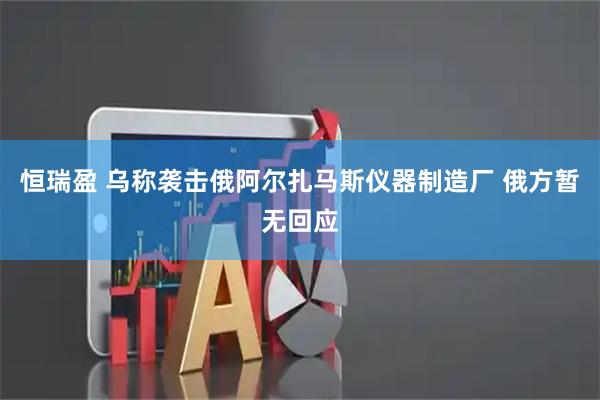 恒瑞盈 乌称袭击俄阿尔扎马斯仪器制造厂 俄方暂无回应