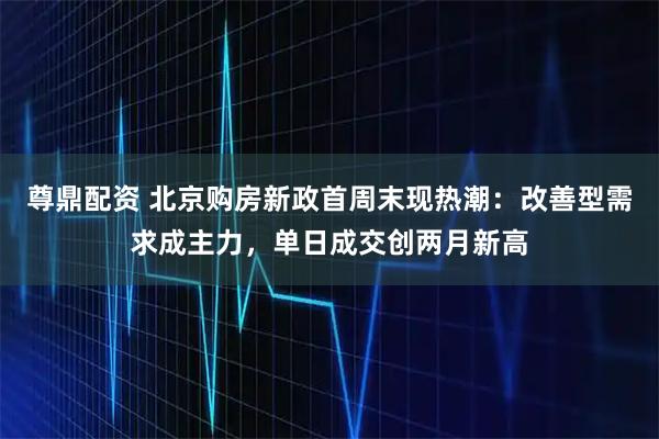 尊鼎配资 北京购房新政首周末现热潮：改善型需求成主力，单日成交创两月新高