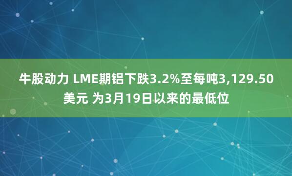 牛股动力 LME期铝下跌3.2%至每吨3,129.50美元 为3月19日以来的最低位