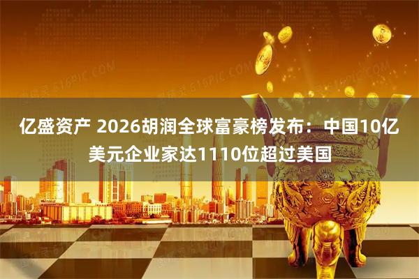 亿盛资产 2026胡润全球富豪榜发布：中国10亿美元企业家达1110位超过美国